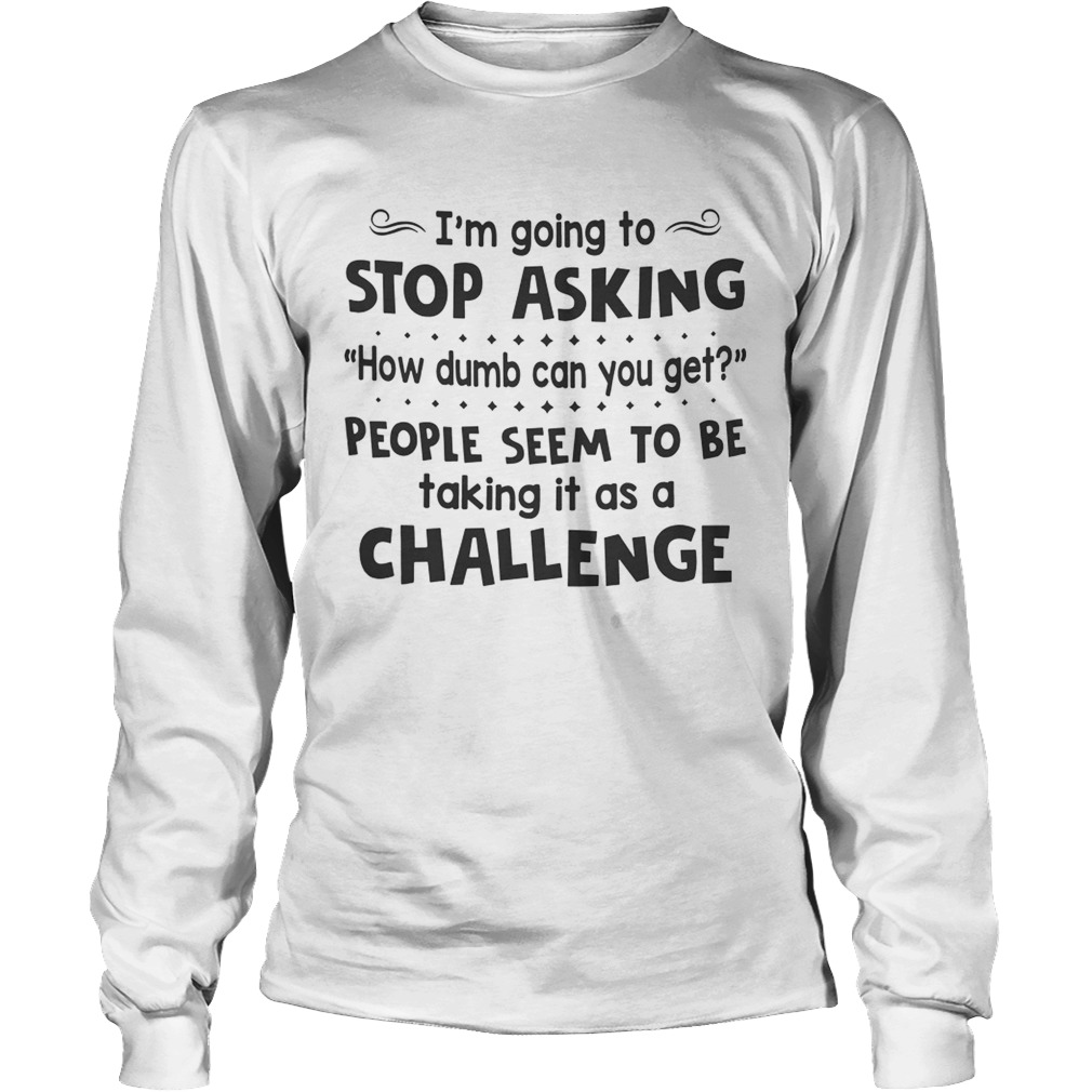 Im Going To Stop Asking How Dumb Can You Get People Seem To Be Taking It As A Challenge Long Sleeve