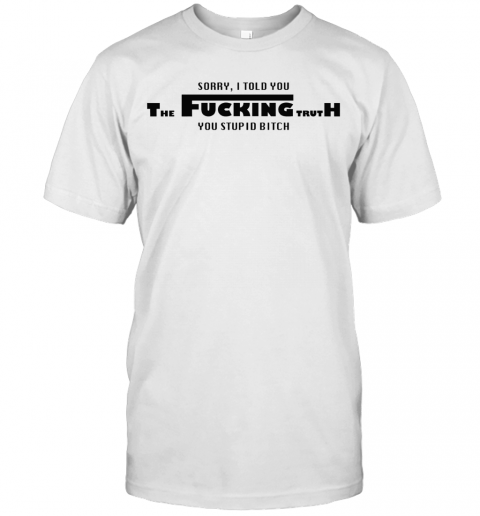 Sorry I Told You The Fucking Truth You Stupid Bitch T-Shirt