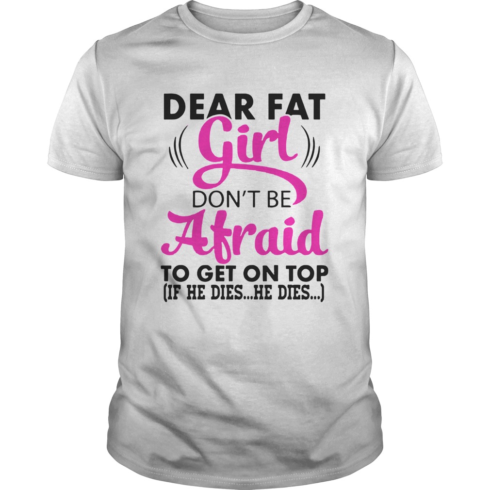 Dear Fat Girl Dont Be Afraid To Get On Top If He Dies He Dies shirt
