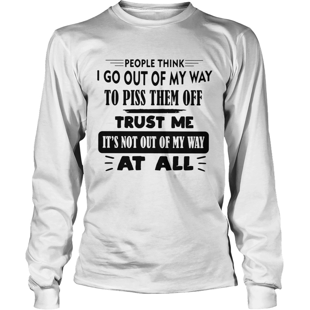 People Think I Go Out Of My Way To Piss Them Off Trust Me Its Not Out Of My Way At All Long Sleeve