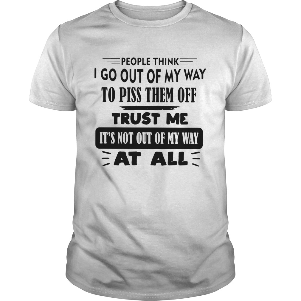 People Think I Go Out Of My Way To Piss Them Off Trust Me Its Not Out Of My Way At All shirt