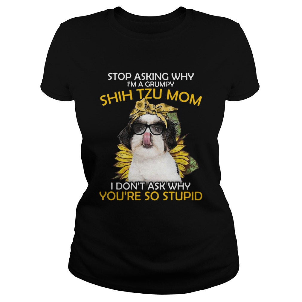 Stop Asking Why Im A Grumpy Shih Tzu Mom I Dont Ask Why Youre So Stupid Sunflower Classic Ladies