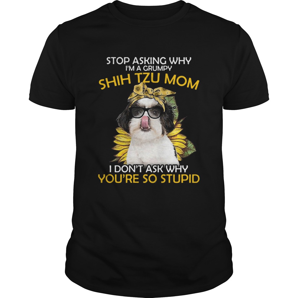 Stop Asking Why Im A Grumpy Shih Tzu Mom I Dont Ask Why Youre So Stupid Sunflower shirt