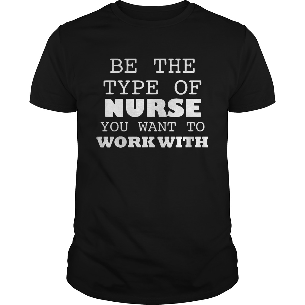 Be the type of nurse you want to work with doctor shirt