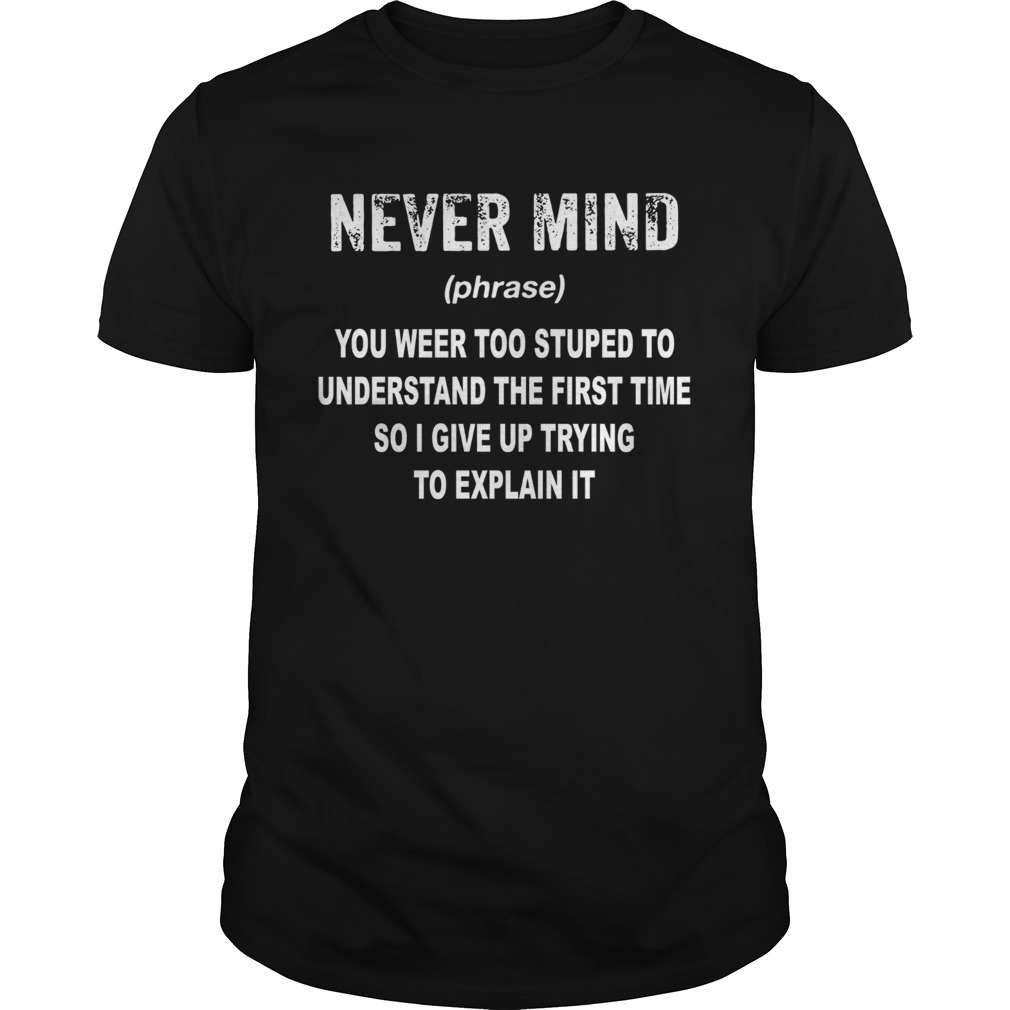 Never mind you were too stupid to understand the first time soi give up trying to explain it shirt