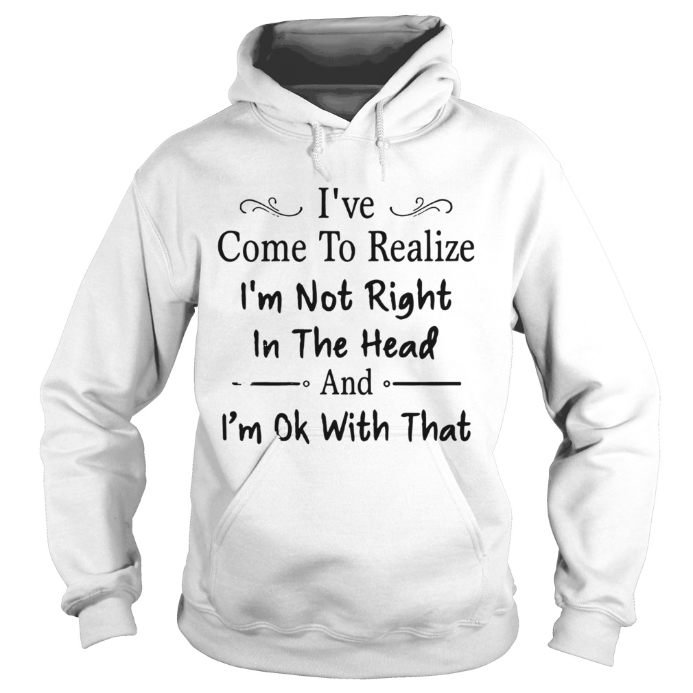 Nice Ive Come To Realize Im Not Right In The Head And Im Ok With That Hoodie