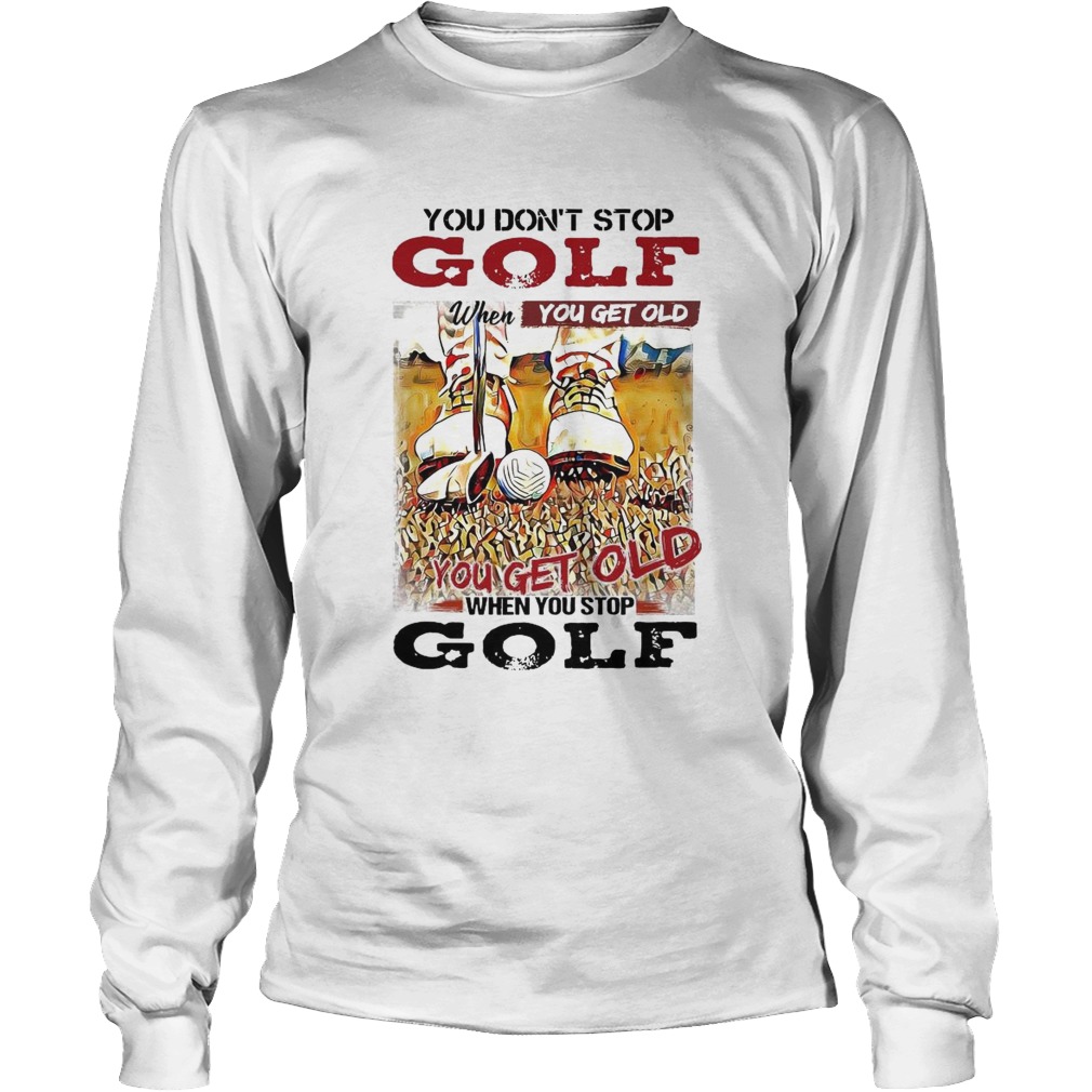 You Dont Stop Golf When You Get Old You Get Old When You Stop Golf Long Sleeve