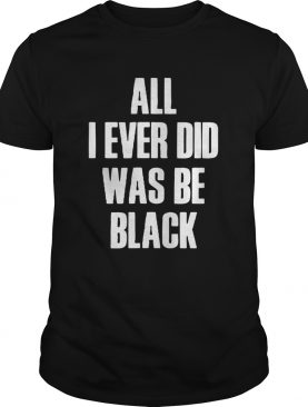 All I Ever Did Was Be Black shirt