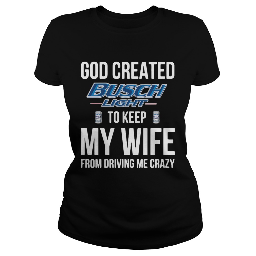 God Created Busch Light To Keep My Wife From Driving Me Crazy Classic Ladies