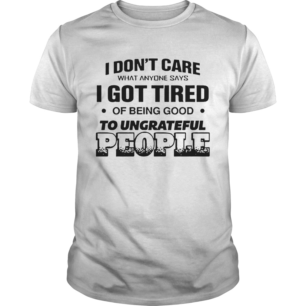 I Dont Care What Anyone Says Got Tired Of Being Good To Ungrateful People shirt