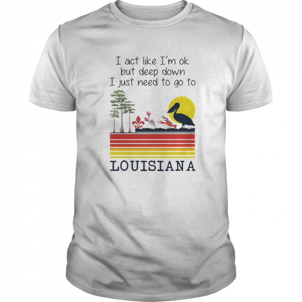 I Act Like I’m Ok But Deep Down I Just Need To Go To Louisiana shirt