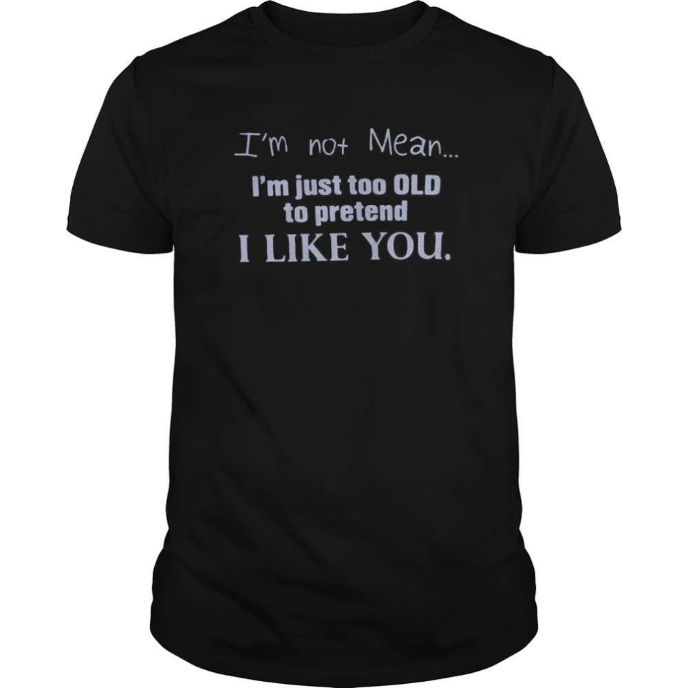 I’m Not Mean I’m Just Too Old To Pretend I Like You shirt