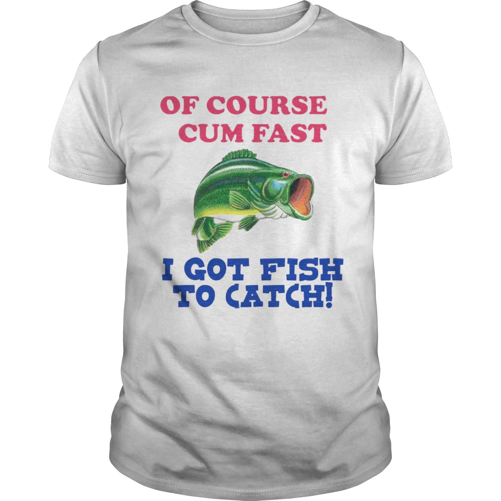 Of Course I Cum Fast I Got Fish To Catch shirt