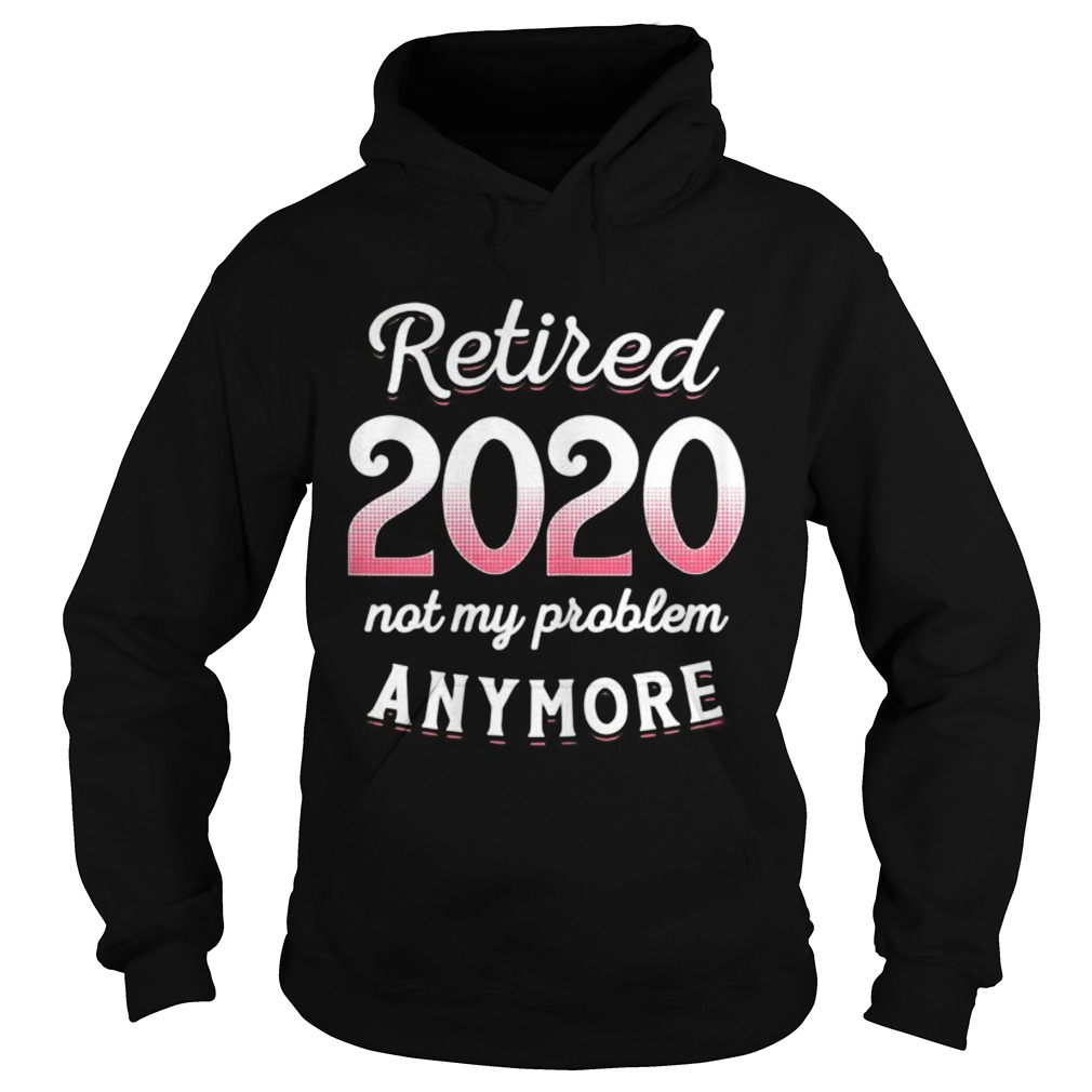 Retired 2020 Not My Problem Anymore Funny Retirement Gifts Hoodie