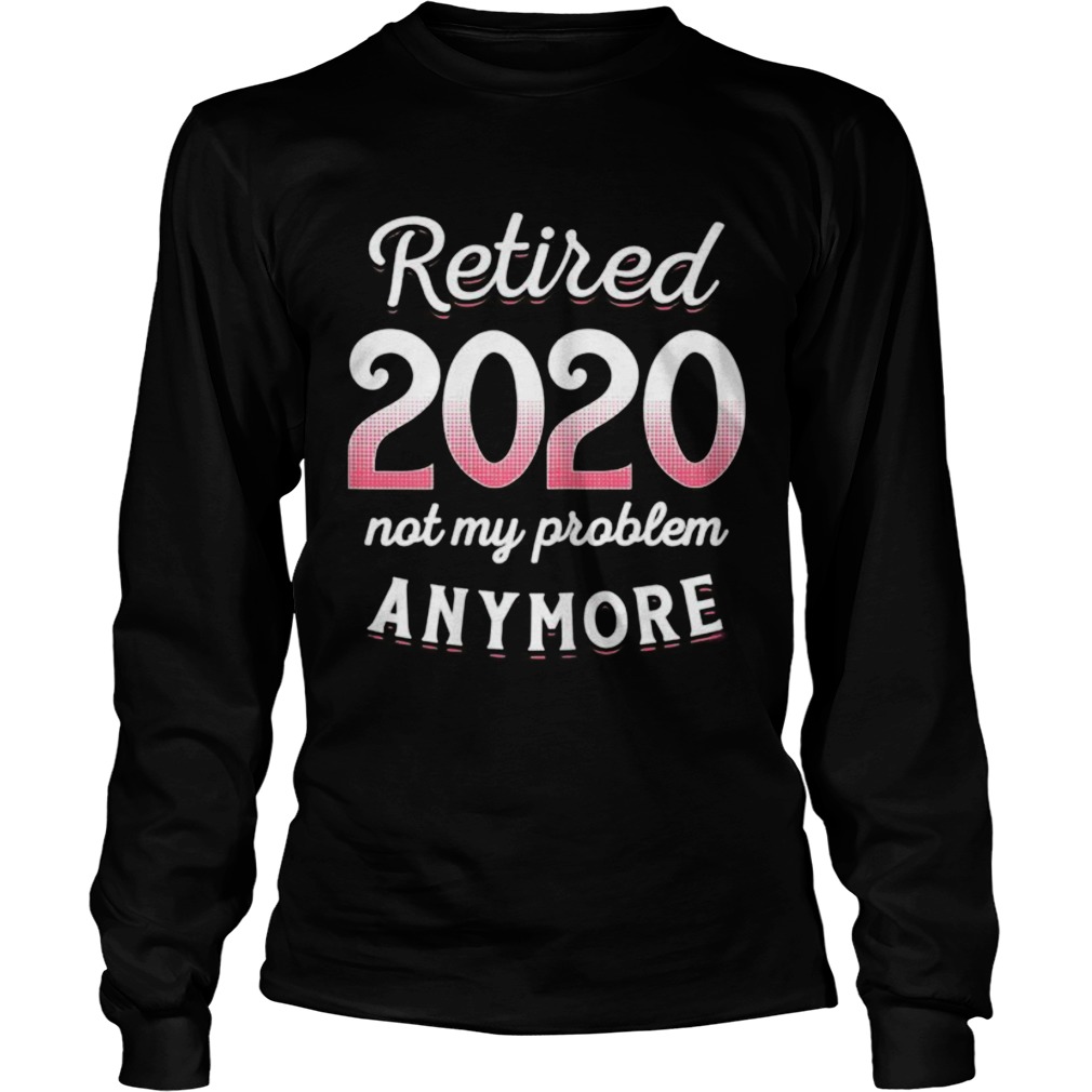 Retired 2020 Not My Problem Anymore Funny Retirement Gifts Long Sleeve