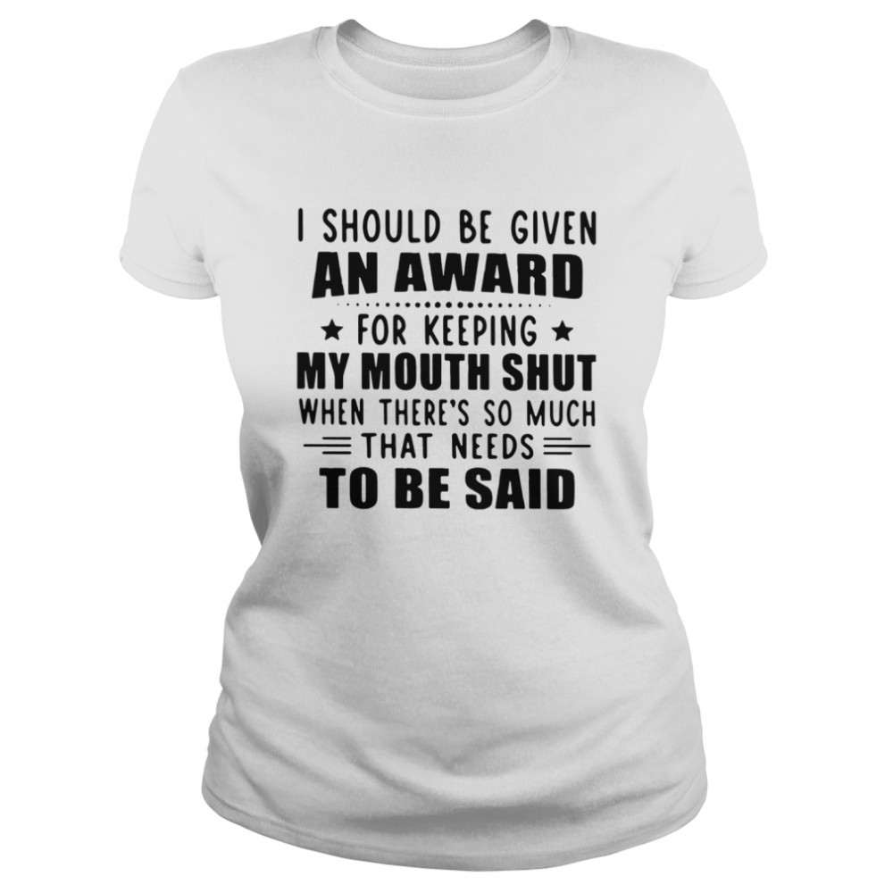 I Should Be Given An Award For Keeping My Mouth Shut When There's So Much That Needs To Be Said Classic Women's T-shirt