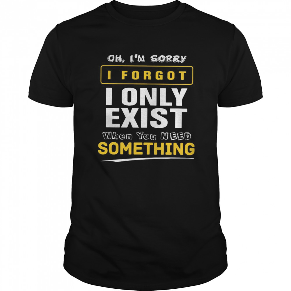 Oh I’m Sorry I Forgot I Only Exist When You Need Something shirt