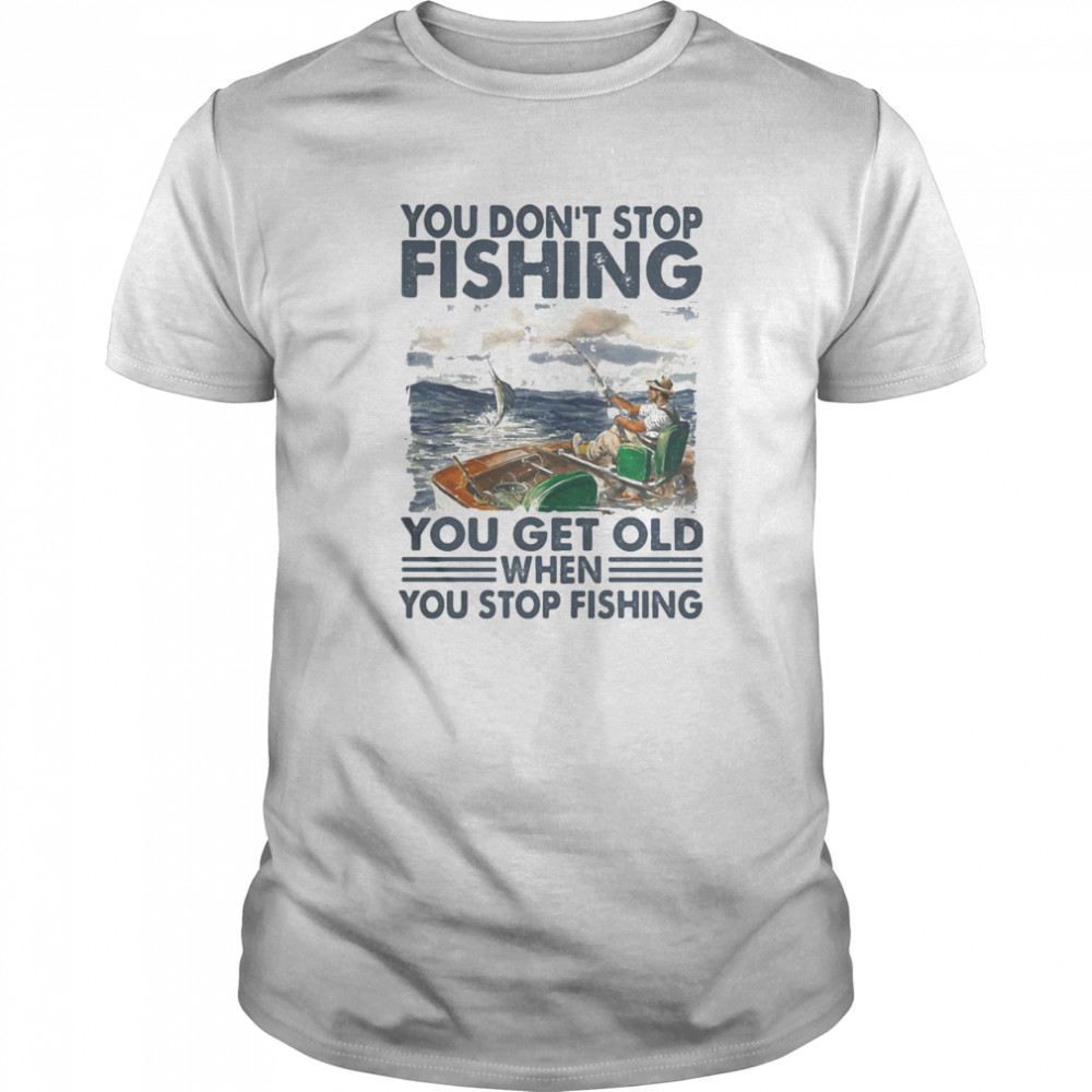 You don’t stop fishing you get old when you stop fishing shirt