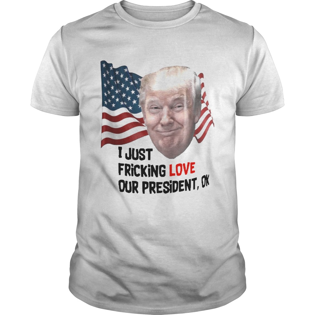 Donald Trump I Just Fricking Love Our President Ok shirt