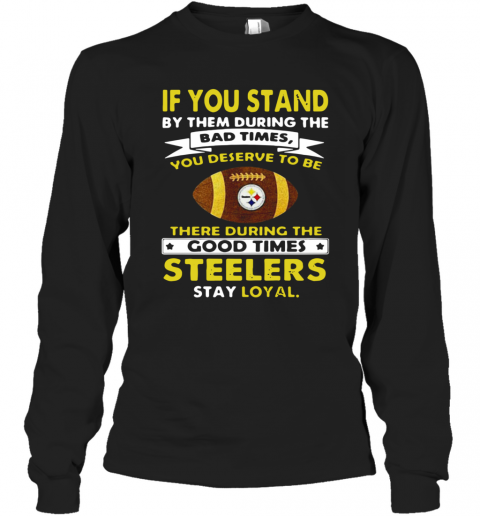 If You Stand By Them During The Bad Times You Deserve To Be There During The Good Times Steelers Stay Loyal T-Shirt Long Sleeved T-shirt 