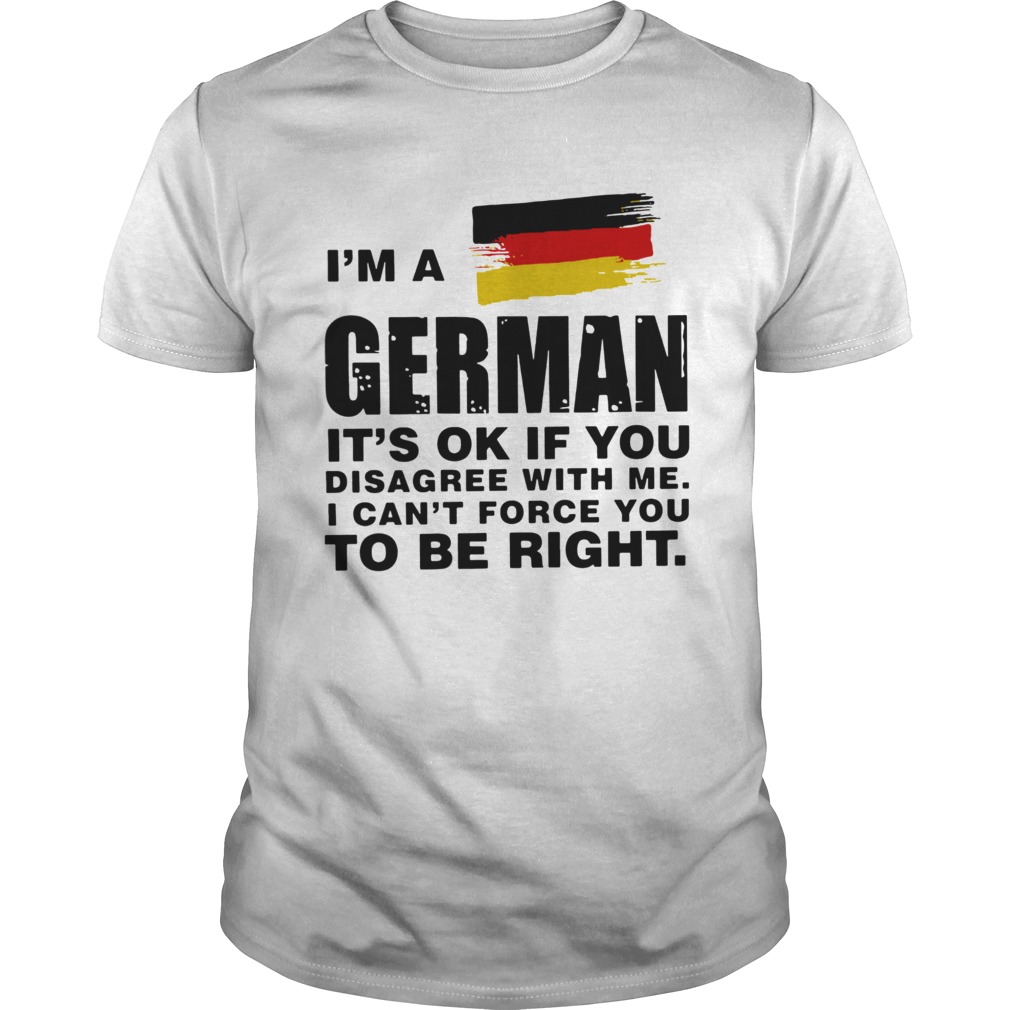 Im A German Its Ok If You Disagree With Me I Cant Force You To Be Right shirt