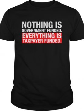 Nothing Is Government Funded Everything Is Taxpayer Funded shirt