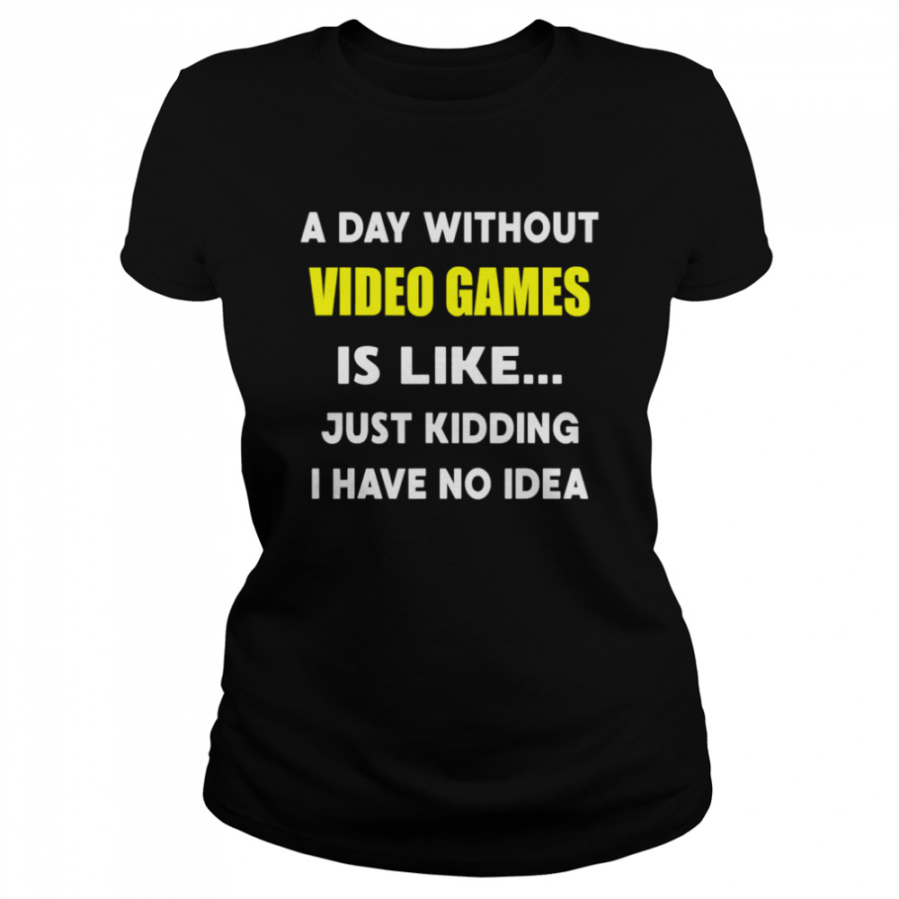 A Day Without Video Games Is Like Just Kidding I Have No Idea Classic Women's T-shirt