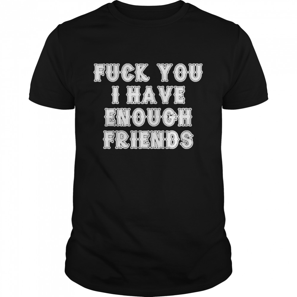 Fuck you I have enough friends shirt