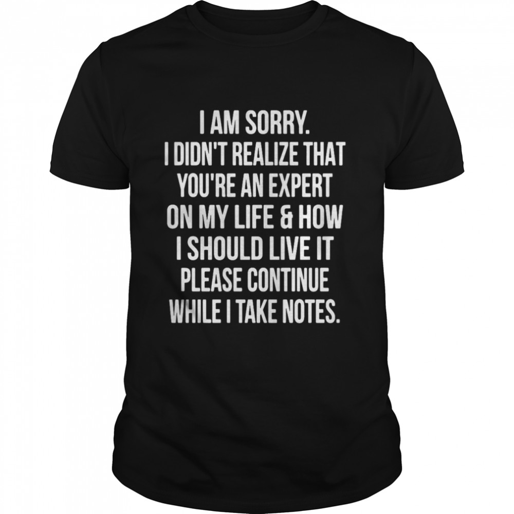 I Am Sorry I Didn’t Realize That You’re An Expert On My Life & How I Should Live It Please Continue While I Take Notes shirt