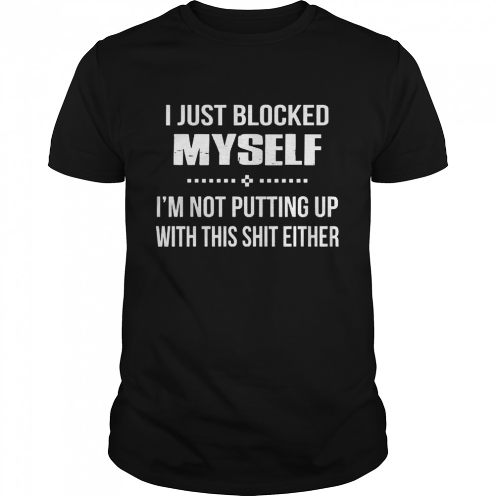 I Just Blocked Myself Im Not Putting Up With This Shit Either shirt
