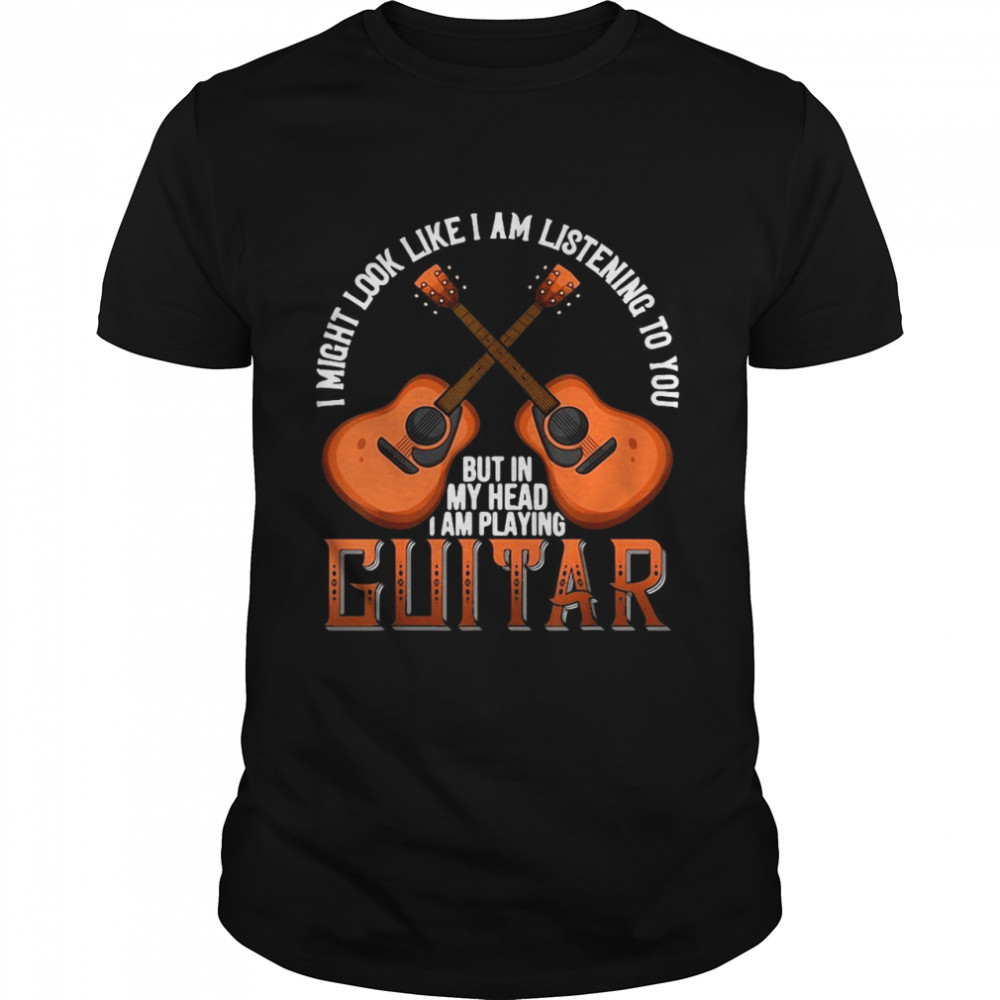 I Might Look Like I’m Listening To You But In My Head I Am Playing Guitar shirt