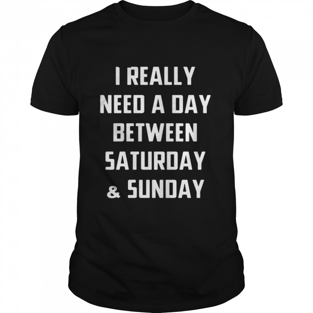 I really need a day between saturday and sunday shirt