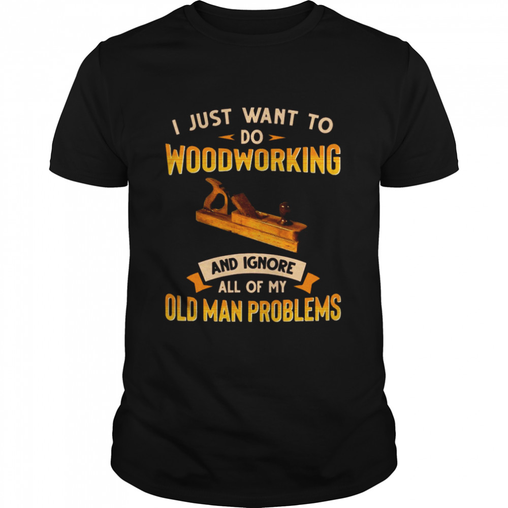 Old Man Woodworking I Just Want To Do Woodworking And Ignore shirt