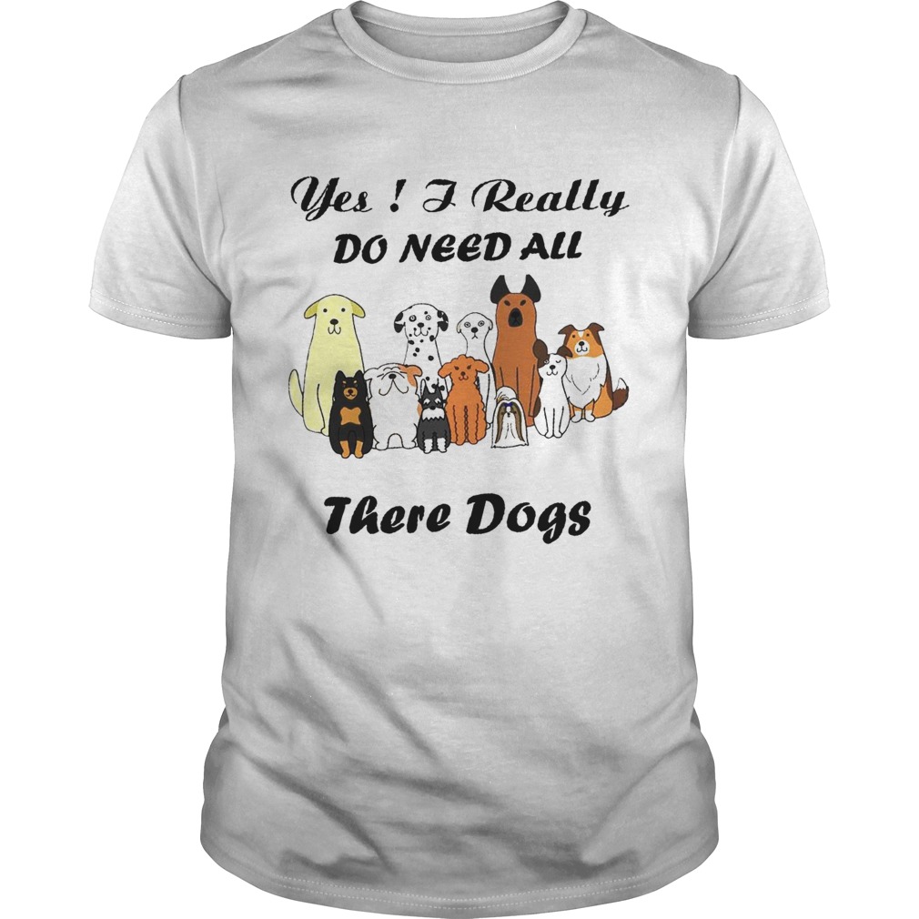Yes I Really Do Need All There Dogs shirt