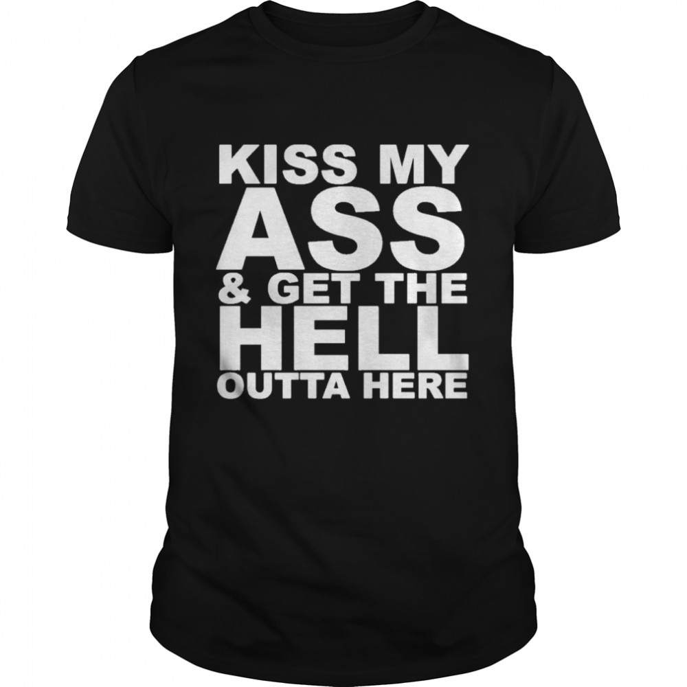 kiss my ass and get the hell outta here shirt