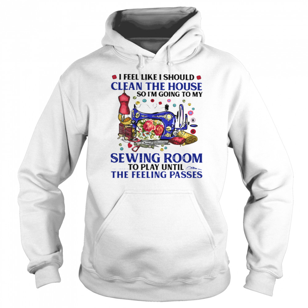 I Feel Like I Should Clean The House So I'm Going To My Sewing Room To Play Until The Feeling Passes Unisex Hoodie