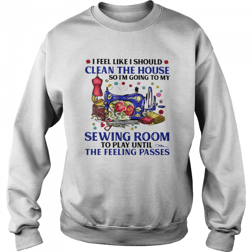 I Feel Like I Should Clean The House So I'm Going To My Sewing Room To Play Until The Feeling Passes Unisex Sweatshirt