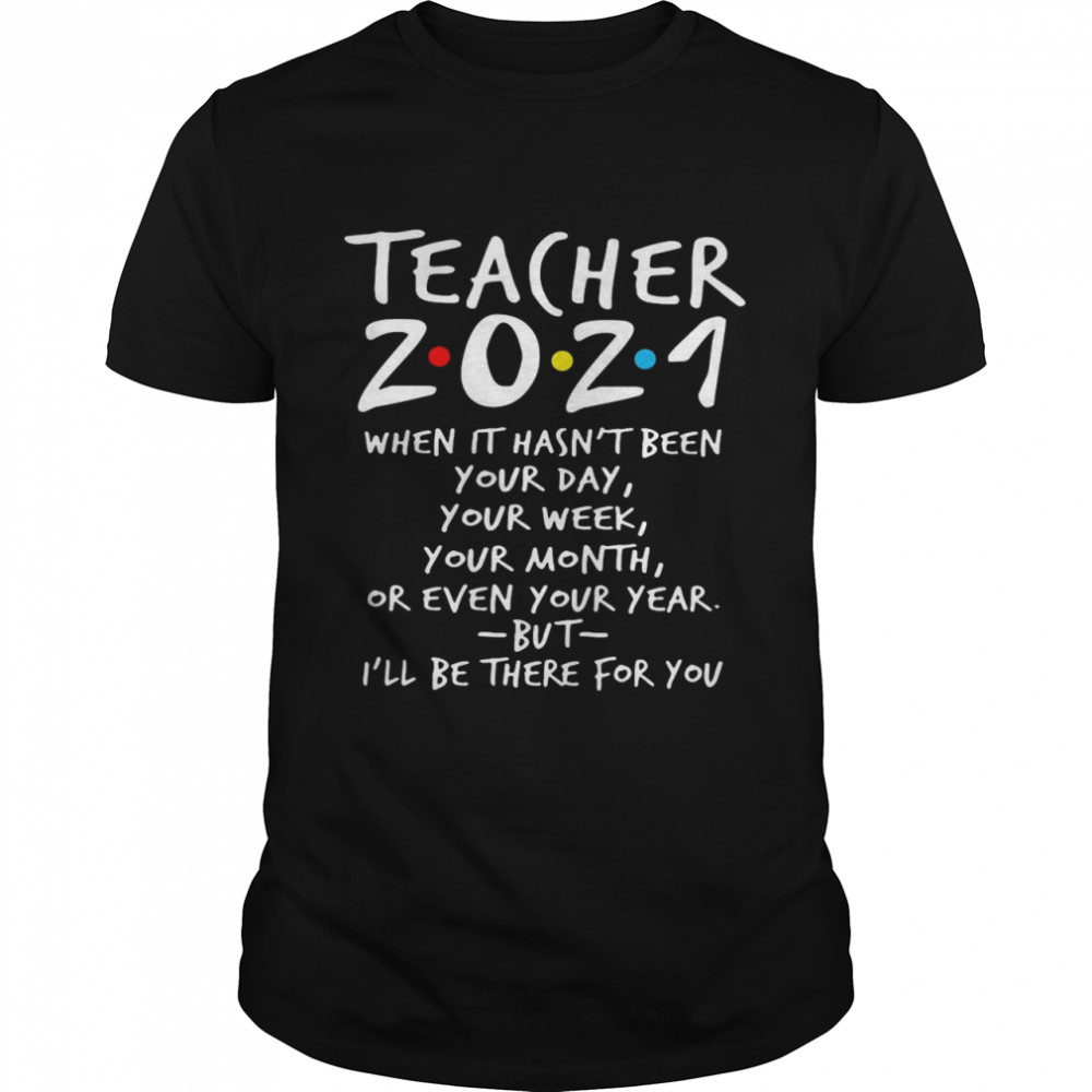 I’ll Be There For You Teacher 2021 When It Hasn’t Been Your Day Your Week Your Month Or Even Your Year shirt