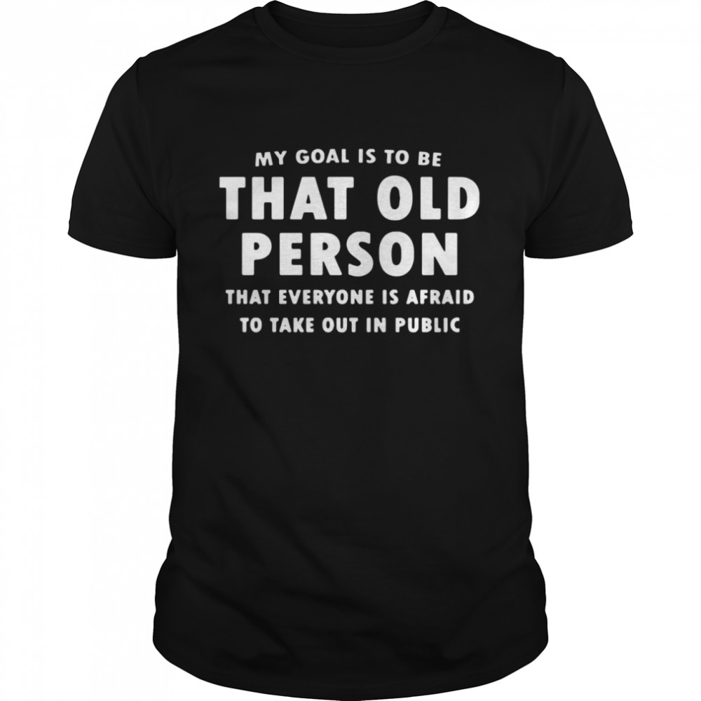 My Goai Is To Be That Old Person That Everyone Is Afraid To Take Out In Public shirt