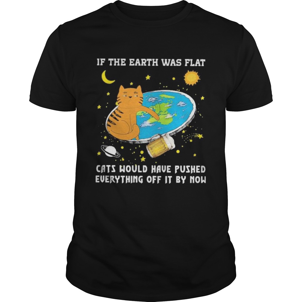 if the earth was flat cats would have pushed everything off it by now shirt